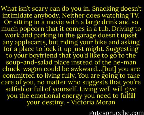 What isn’t scary can do you in.<br />Snacking doesn’t intimidate anybody. Neither does watching TV. Or sitting in a movie with a large drink and so much popcorn that it comes in a tub.<br />Driving to work and parking in the garage doesn’t upset any applecarts, but riding your bike and asking for a place to lock it up just might.<br />Suggesting to your boyfriend that you’d like to go to the soup-and-salad place instead of the he-man chuck-wagon could be awkward…[but] you are committed to living fully. You are going to take care of you, no matter who suggests that you’re selfish or full of yourself.<br />Living well will give you the emotional energy you need to fulfill your destiny. - Victoria Moran