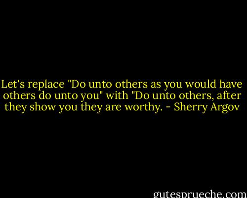 Let's replace "Do unto others as you would have others do unto you" with "Do unto others, after they show you they are worthy. - Sherry Argov