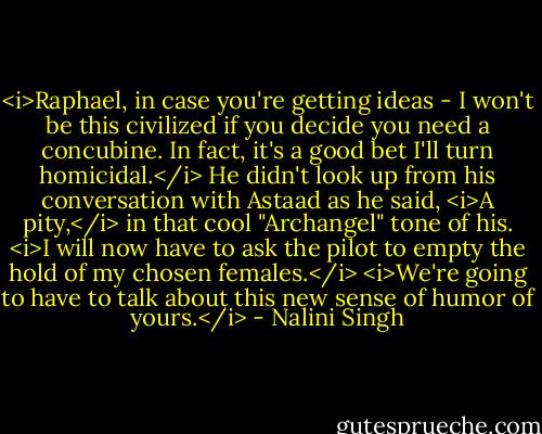 <i>Raphael, in case you're getting ideas - I won't be this civilized if you decide you need a concubine. In fact, it's a good bet I'll turn homicidal.</i><br />He didn't look up from his conversation with Astaad as he said, <i>A pity,</i> in that cool "Archangel" tone of his. <i>I will now have to ask the pilot to empty the hold of my chosen females.</i><br /><i>We're going to have to talk about this new sense of humor of yours.</i> - Nalini Singh