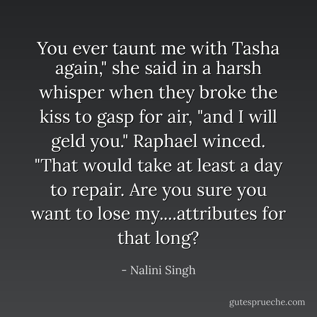 You ever taunt me with Tasha again," she said in a harsh whisper when they broke the kiss to gasp for air, "and I will geld you."<br />Raphael winced. "That would take at least a day to repair. Are you sure you want to lose my....attributes for that long? - Nalini Singh