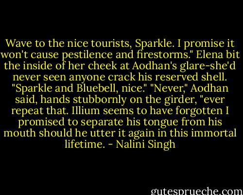 Wave to the nice tourists, Sparkle. I promise it won't cause pestilence and firestorms."<br />Elena bit the inside of her cheek at Aodhan's glare-she'd never seen anyone crack his reserved shell. "Sparkle and Bluebell, nice."<br />"Never," Aodhan said, hands stubbornly on the girder, "ever repeat that. Illium seems to have forgotten I promised to separate his tongue from his mouth should he utter it again in this immortal lifetime. - Nalini Singh