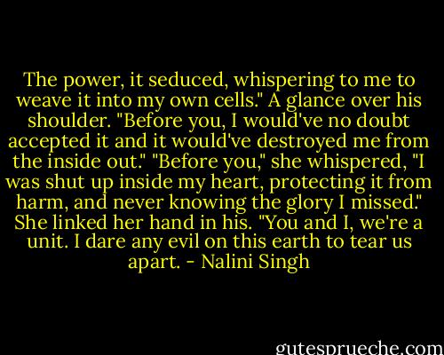 The power, it seduced, whispering to me to weave it into my own cells." A glance over his shoulder. "Before you, I would've no doubt accepted it and it would've destroyed me from the inside out."<br />"Before you," she whispered, "I was shut up inside my heart, protecting it from harm, and never knowing the glory I missed." She linked her hand in his. "You and I, we're a unit. I dare any evil on this earth to tear us apart. - Nalini Singh