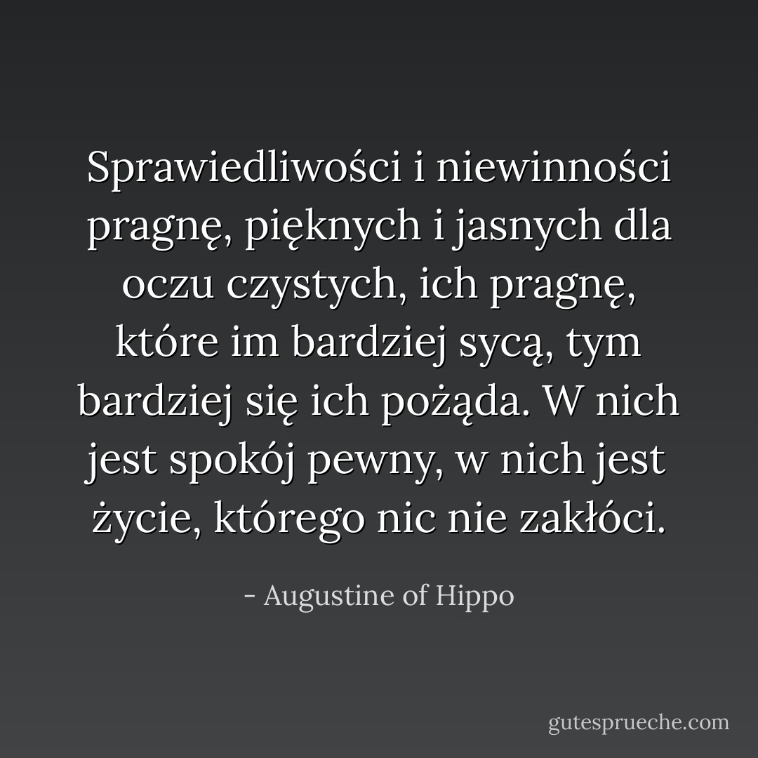 Sprawiedliwości i niewinności pragnę, pięknych i jasnych dla oczu czystych, ich pragnę, które im bardziej sycą, tym bardziej się ich pożąda. W nich jest spokój pewny, w nich jest życie, którego nic nie zakłóci. - Augustine of Hippo