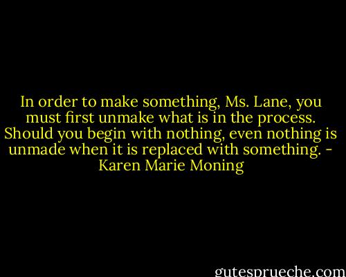 In order to make something, Ms. Lane, you must first unmake what is in the process. Should you begin with nothing, even nothing is unmade when it is replaced with something. - Karen Marie Moning