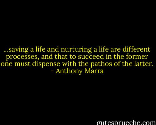 ...saving a life and nurturing a life are different processes, and that to succeed in the former one must dispense with the pathos of the latter. - Anthony Marra