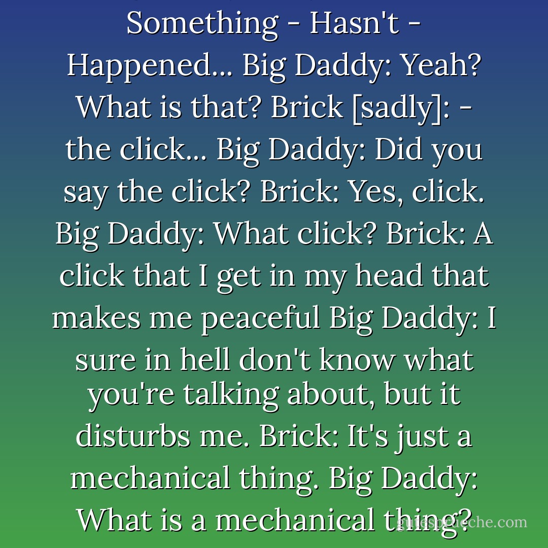 Big Daddy: What makes you so restless, have you got ants in your britches?<br />Brick: Yes, sir...<br />Big Daddy: Why?<br />Brick: - Something - Hasn't - Happened...<br />Big Daddy: Yeah? What is that?<br />Brick [sadly]: - the click...<br />Big Daddy: Did you say the click?<br />Brick: Yes, click.<br />Big Daddy: What click?<br />Brick: A click that I get in my head that makes me peaceful<br />Big Daddy: I sure in hell don't know what you're talking about, but it disturbs me.<br />Brick: It's just a mechanical thing.<br />Big Daddy: What is a mechanical thing?<br />Brick: This click that I get in my head that makes me peaceful. I got to drink till I get it. - Tennessee Williams