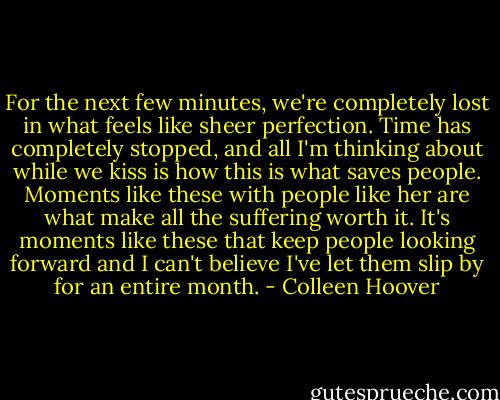 For the next few minutes, we're completely lost in what feels like sheer perfection. Time has completely stopped, and all I'm thinking about while we kiss is how this is what saves people. Moments like these with people like her are what make all the suffering worth it. It's moments like these that keep people looking forward and I can't believe I've let them slip by for an entire month. - Colleen Hoover