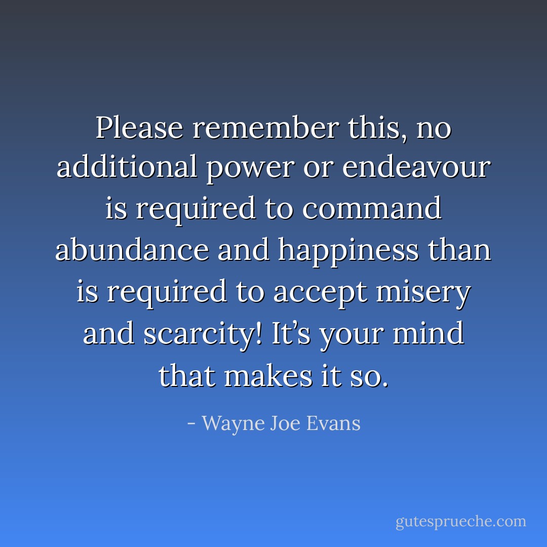 Please remember this, no additional power or endeavour is required to command abundance and happiness than is required to accept misery and scarcity! It’s your mind that makes it so. - Wayne Joe Evans