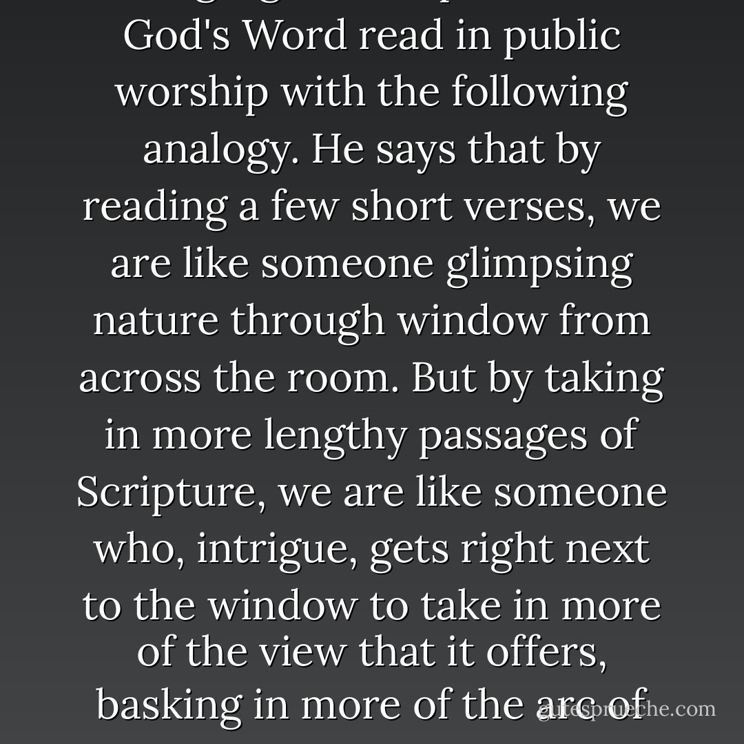 The author extols the power of having significant portions of God's Word read in public worship with the following analogy. He says that by reading a few short verses, we are like someone glimpsing nature through window from across the room. But by taking in more lengthy passages of Scripture, we are like someone who, intrigue, gets right next to the window to take in more of the view that it offers, basking in more of the arc of the whole the whole narrative. - N.T. Wright