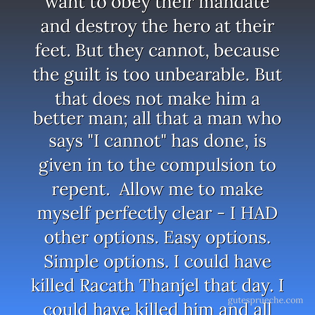 Why don't you just do it, then?" Racath hissed. "Just kill me. I dare you."<br /><br />Now, I assume you know what this is. You've seen this before in other stories - the part where the disgruntled villain stands over the hero. He is triumphant, the hero now at his mercy. But when commanded to slay him, he hesitates. He lowers his sword. And he says: "I cannot."<br /><br />If you are to take away but one thing from the words I have spoken, let it be this: there is a world of difference between "I Cannot" and "I will not". <br /><br />"I cannot" is a surrender. It implies a lack of options. Someone who says such a thing does so only because they have no other choice. They do not WISH to relent - in fact, they usually want to obey their mandate and destroy the hero at their feet. But they cannot, because the guilt is too unbearable. But that does not make him a better man; all that a man who says "I cannot" has done, is given in to the compulsion to repent.<br /><br />Allow me to make myself perfectly clear - I HAD other options. Easy options. Simple options. I could have killed Racath Thanjel that day. I could have killed him and all the others, too. I could have left them dead and bloody on that grassy hill, and gone trotting back to the Imperator's lap. I could have shrugged off the attrition that had dogged my every step, thought better of my disenssion, given up on all hope of absolution and accepted my damnation. And I could have spent the rest of eternity destroying God's green earth at Lavethion's side.<br /><br />I could have. It would have been so easy. So simple. So wrong. And I didn't want to.<br /><br />And so I took a sickened step away. Stabbed Osveta into the grass. Shook my head. And said: "I won't. - S.G. Night