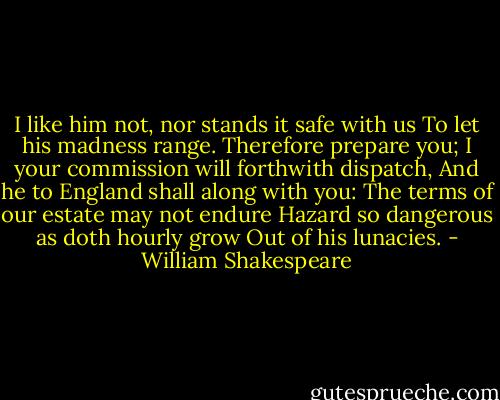 I like him not, nor stands it safe with us<br />To let his madness range. Therefore prepare you;<br />I your commission will forthwith dispatch,<br />And he to England shall along with you:<br />The terms of our estate may not endure<br />Hazard so dangerous as doth hourly grow<br />Out of his lunacies. - William Shakespeare