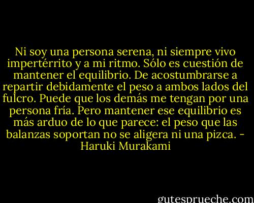 Ni soy una persona serena, ni siempre vivo impertérrito y a mi ritmo. Sólo es cuestión de mantener el equilibrio. De acostumbrarse a repartir debidamente el peso a ambos lados del fulcro. Puede que los demás me tengan por una persona fría. Pero mantener ese equilibrio es más arduo de lo que parece: el peso que las balanzas soportan no se aligera ni una pizca. - Haruki Murakami