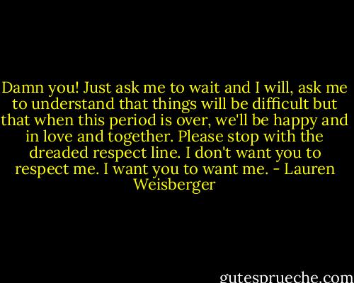 Damn you! Just ask me to wait and I will, ask me to understand that things will be difficult but that when this period is over, we'll be happy and in love and together. Please stop with the dreaded respect line. I don't want you to respect me. I want you to want me. - Lauren Weisberger