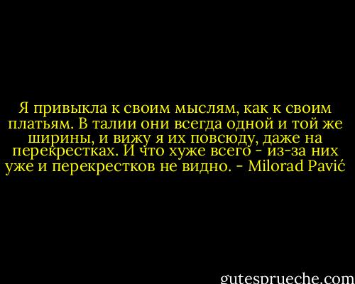 Я привыкла к своим мыслям, как к своим платьям. В талии они всегда одной и той<br />же ширины, и вижу я их повсюду, даже на перекрестках. И что хуже всего - из-за них уже и перекрестков не видно. - Milorad Pavić