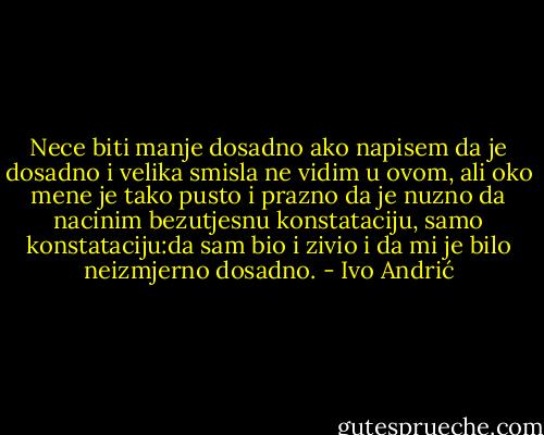 Nece biti manje dosadno ako napisem da je dosadno i velika smisla ne vidim u ovom, ali oko mene je tako pusto i prazno da je nuzno da nacinim bezutjesnu konstataciju, samo konstataciju:da sam bio i zivio i da mi je bilo neizmjerno dosadno. - Ivo Andrić