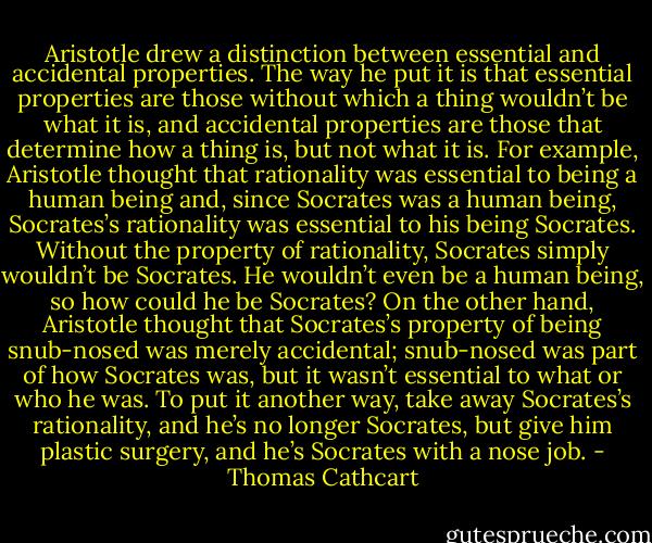 Aristotle drew a distinction between essential and accidental properties. The way he put it is that essential properties are those without which a thing wouldn’t be what it is, and accidental properties are those that determine how a thing is, but not what it is. For example, Aristotle thought that rationality was essential to being a human being and, since Socrates was a human being, Socrates’s rationality was essential to his being Socrates. Without the property of rationality, Socrates simply wouldn’t be Socrates. He wouldn’t even be a human being, so how could he be Socrates? On the other hand, Aristotle thought that Socrates’s property of being snub-nosed was merely accidental; snub-nosed was part of how Socrates was, but it wasn’t essential to what or who he was. To put it another way, take away Socrates’s rationality, and he’s no longer Socrates, but give him plastic surgery, and he’s Socrates with a nose job. - Thomas Cathcart