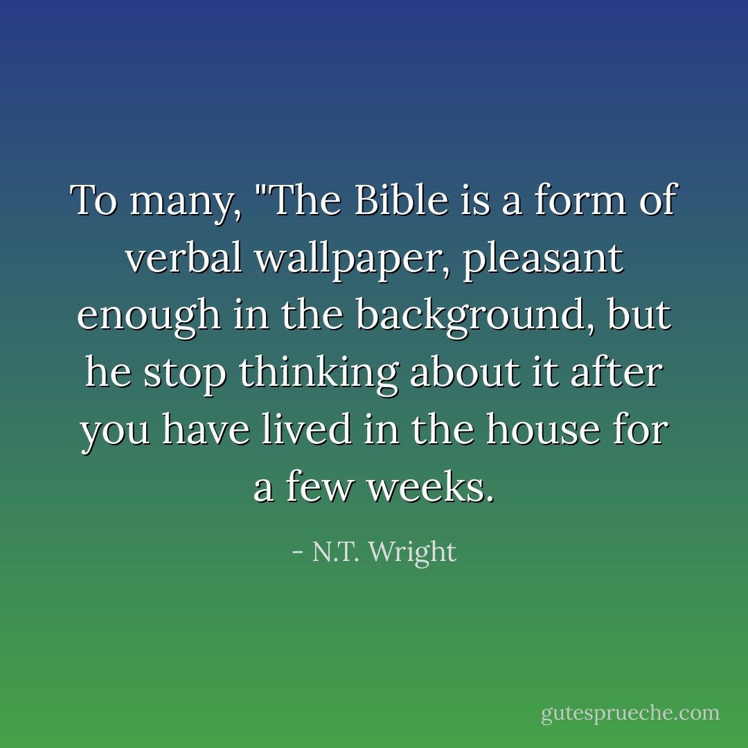 To many, "The Bible is a form of verbal wallpaper, pleasant enough in the background, but he stop thinking about it after you have lived in the house for a few weeks. - N.T. Wright