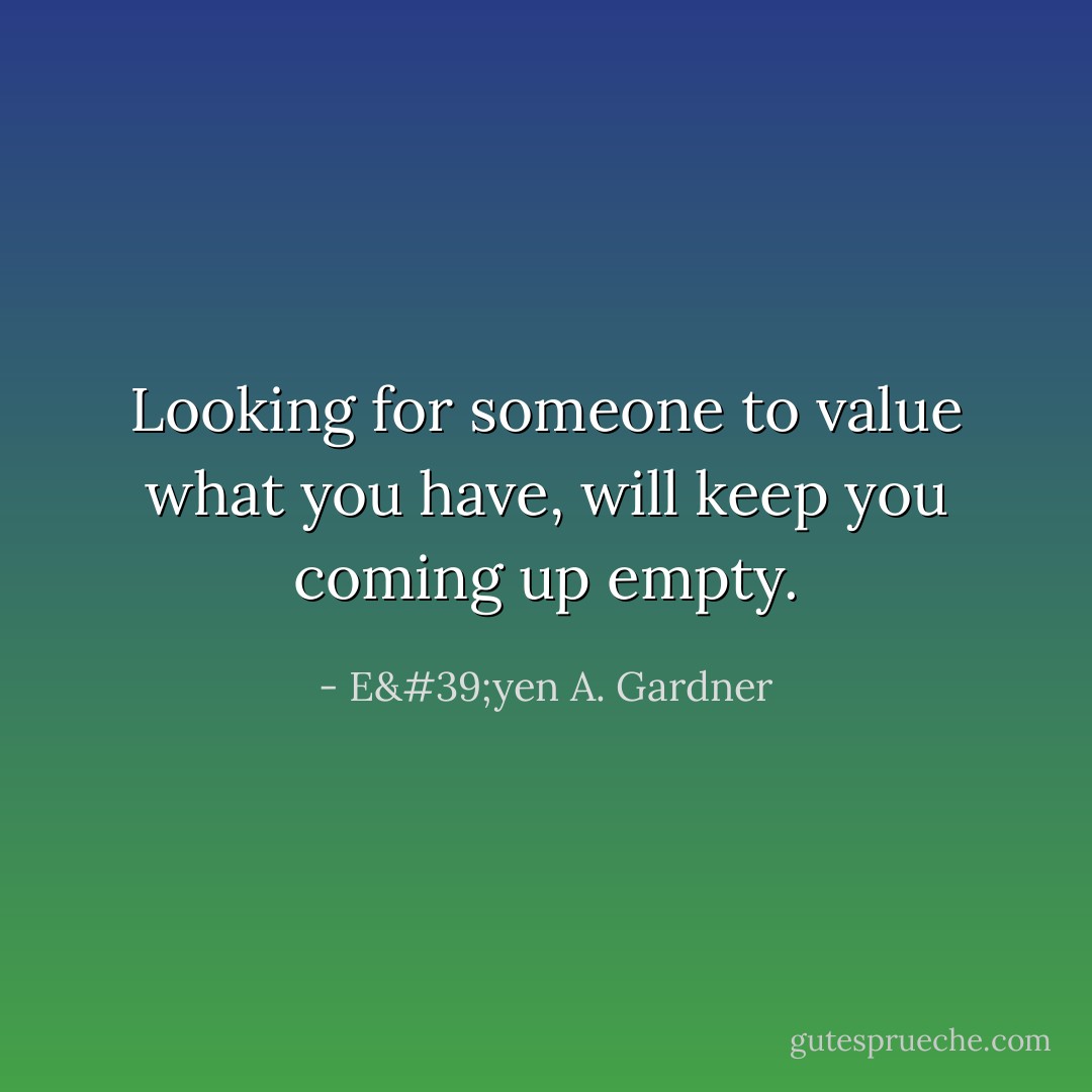 Looking for someone to value what you have, will keep you coming up empty. - E'yen A. Gardner