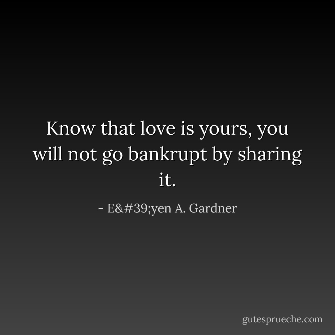 Know that love is yours, you will not go bankrupt by sharing it. - E'yen A. Gardner