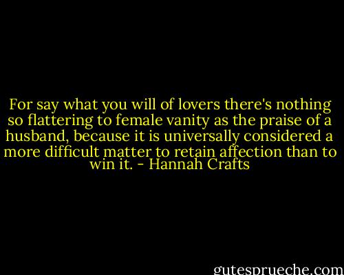For say what you will of lovers there's nothing so flattering to female vanity as the praise of a husband, because it is universally considered a more difficult matter to retain affection than to win it. - Hannah Crafts