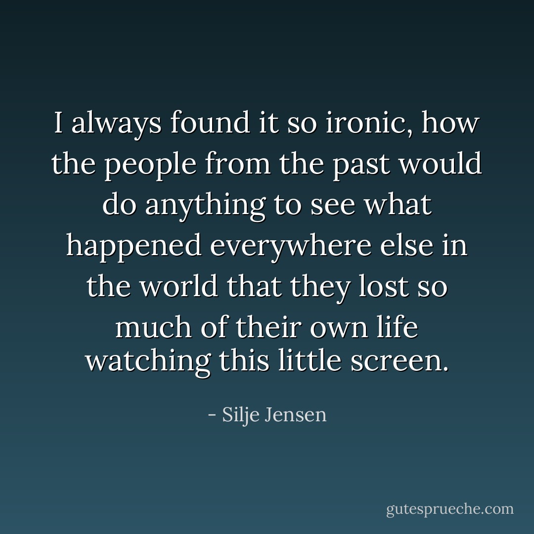 I always found it so ironic, how the people from the past would do anything to see what happened everywhere else in the world that they lost so much of their own life watching this little screen. - Silje Jensen