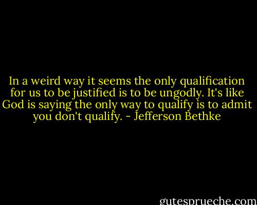 In a weird way it seems the only qualification for us to be justified is to be ungodly. It's like God is saying the only way to qualify is to admit you don't qualify. - Jefferson Bethke