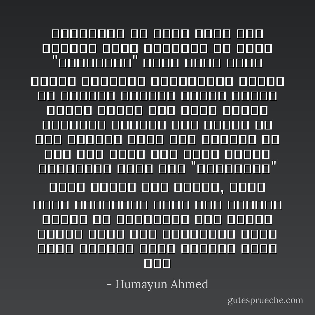 ভালোবাসা আর ঘৃণা আসলে একই জিনিস। একটি মুদ্রার এক পিঠে "ভালোবাসা" আরেক পিঠে লেখা ঘৃণা। প্রেমিক প্রেমিকার সামনে এই মুদ্রা মেঝেতে ঘুরতে থাকে। যাদের প্রেম যতো গভীর তাদের মুদ্রার ঘূর্ণন ততো বেশি। এক সময় ঘূর্ণন থেমে যায় মুদ্রা ধপ করে পড়ে যায়। তখন কারো কারোর ক্ষেত্রে দেখা যায় "ভালোবাসা" লেখা পিঠটা বের হয়েছে, কারো কারো ক্ষেত্রে ঘৃণা বের হয়েছে। কাজেই এই মুদ্রাটি যেন সবসময় ঘুরতে থাকে সেই ব্যবস্থা করতে হবে। ঘূর্ণন কখনো থামানো যাবে না। - Humayun Ahmed