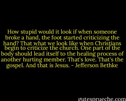 How stupid would it look if when someone broke a hand, the foot started criticizing the hand? That what we look like when Christians begin to criticize the church. One part of the body should lead itself to the healing process of another hurting member. That's love. That's the gospel. And that is Jesus. - Jefferson Bethke