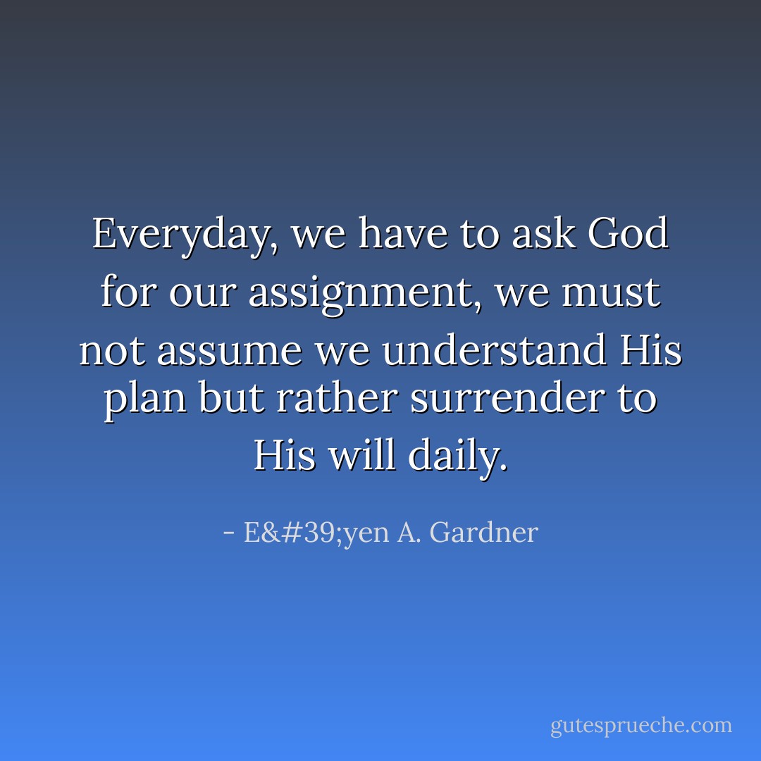 Everyday, we have to ask God for our assignment, we must not assume we understand His plan but rather surrender to His will daily. - E'yen A. Gardner