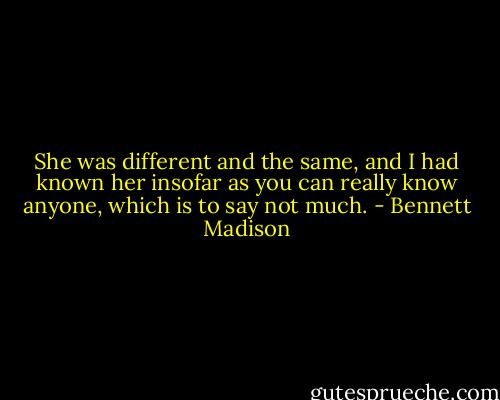 She was different and the same, and I had known her insofar as you can really know anyone, which is to say not much. - Bennett Madison