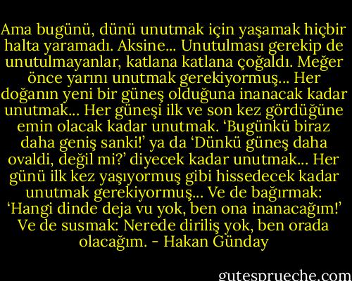 Ama bugünü, dünü unutmak için yaşamak hiçbir halta yaramadı. Aksine... Unutulması gerekip de unutulmayanlar, katlana katlana çoğaldı. Meğer önce yarını unutmak gerekiyormuş... Her doğanın yeni bir güneş olduğuna inanacak kadar unutmak... Her güneşi ilk ve son kez gördüğüne emin olacak kadar unutmak. ‘Bugünkü biraz daha geniş sanki!’ ya da ‘Dünkü güneş daha ovaldi, değil mi?’ diyecek kadar unutmak... Her günü ilk kez yaşıyormuş gibi hissedecek kadar unutmak gerekiyormuş... Ve de bağırmak: ‘Hangi dinde deja vu yok, ben ona inanacağım!’ Ve de susmak: Nerede diriliş yok, ben orada olacağım. - Hakan Günday