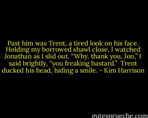 Past him was Trent, a tired look on his face. Holding my borrowed shawl close, I watched Jonathan as I slid out. “Why, thank you, Jon,” I said brightly, “you freaking bastard.”<br /><br />Trent ducked his head, hiding a smile. - Kim Harrison