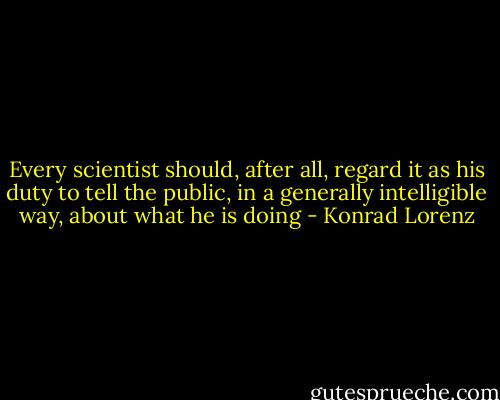 Every scientist should, after all, regard it as his duty to tell the public, in a generally intelligible way, about what he is doing - Konrad Lorenz