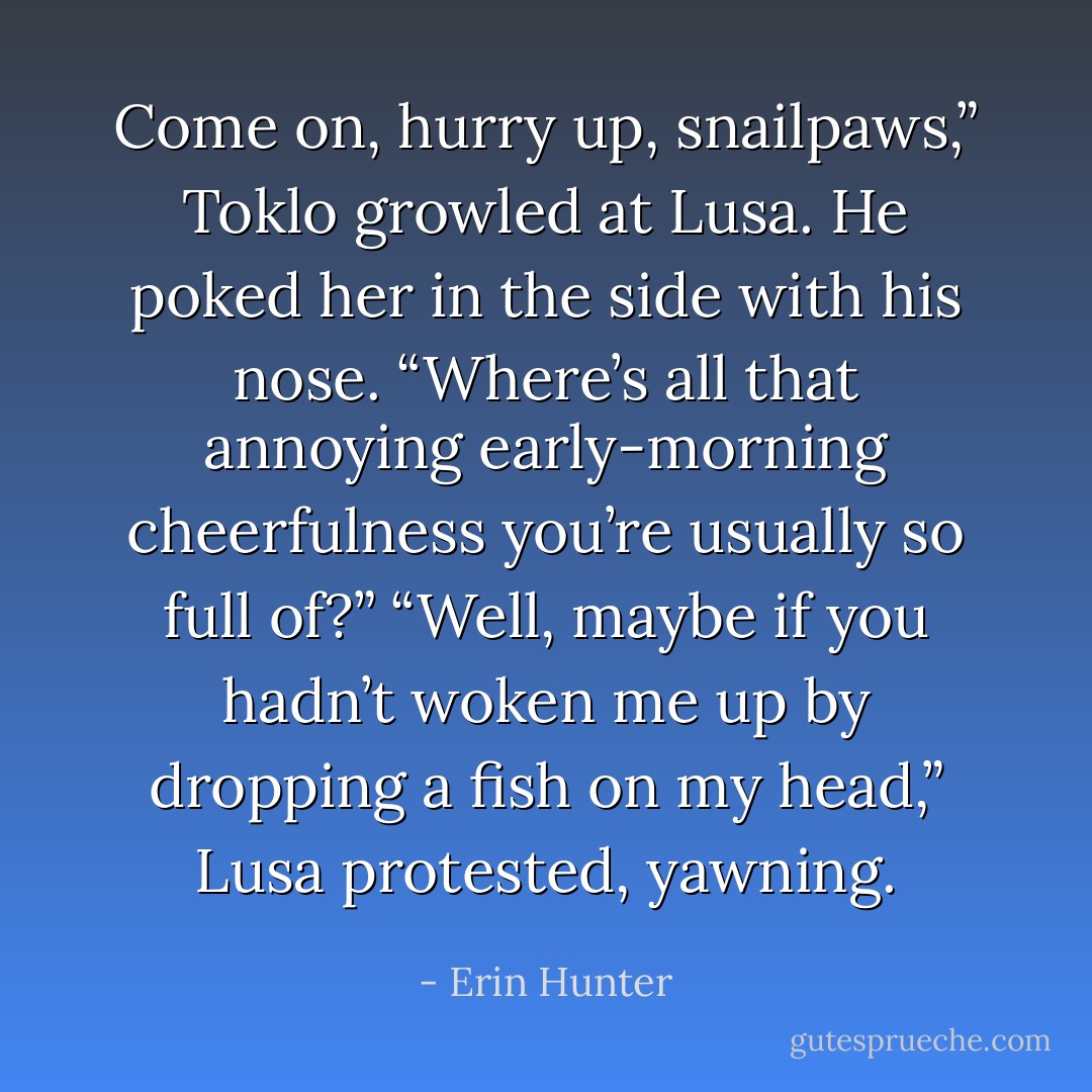 Come on, hurry up, snailpaws,” Toklo growled at Lusa. He poked her in the side with his nose. “Where’s all that annoying early-morning cheerfulness you’re usually so full of?”<br />“Well, maybe if you hadn’t woken me up by dropping a fish on my head,” Lusa protested, yawning. - Erin Hunter