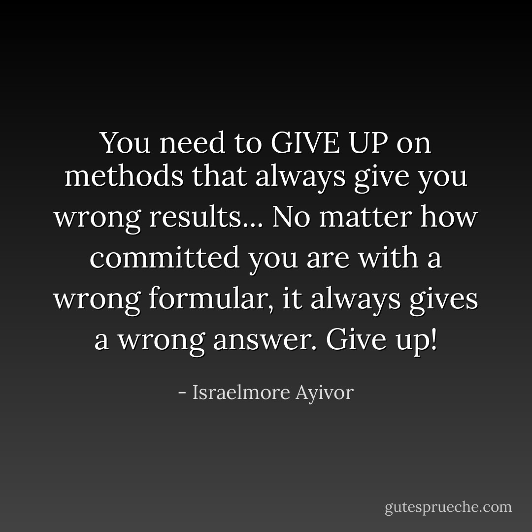 You need to GIVE UP on methods that always give you wrong results... No matter how committed you are with a wrong formular, it always gives a wrong answer. Give up! - Israelmore Ayivor