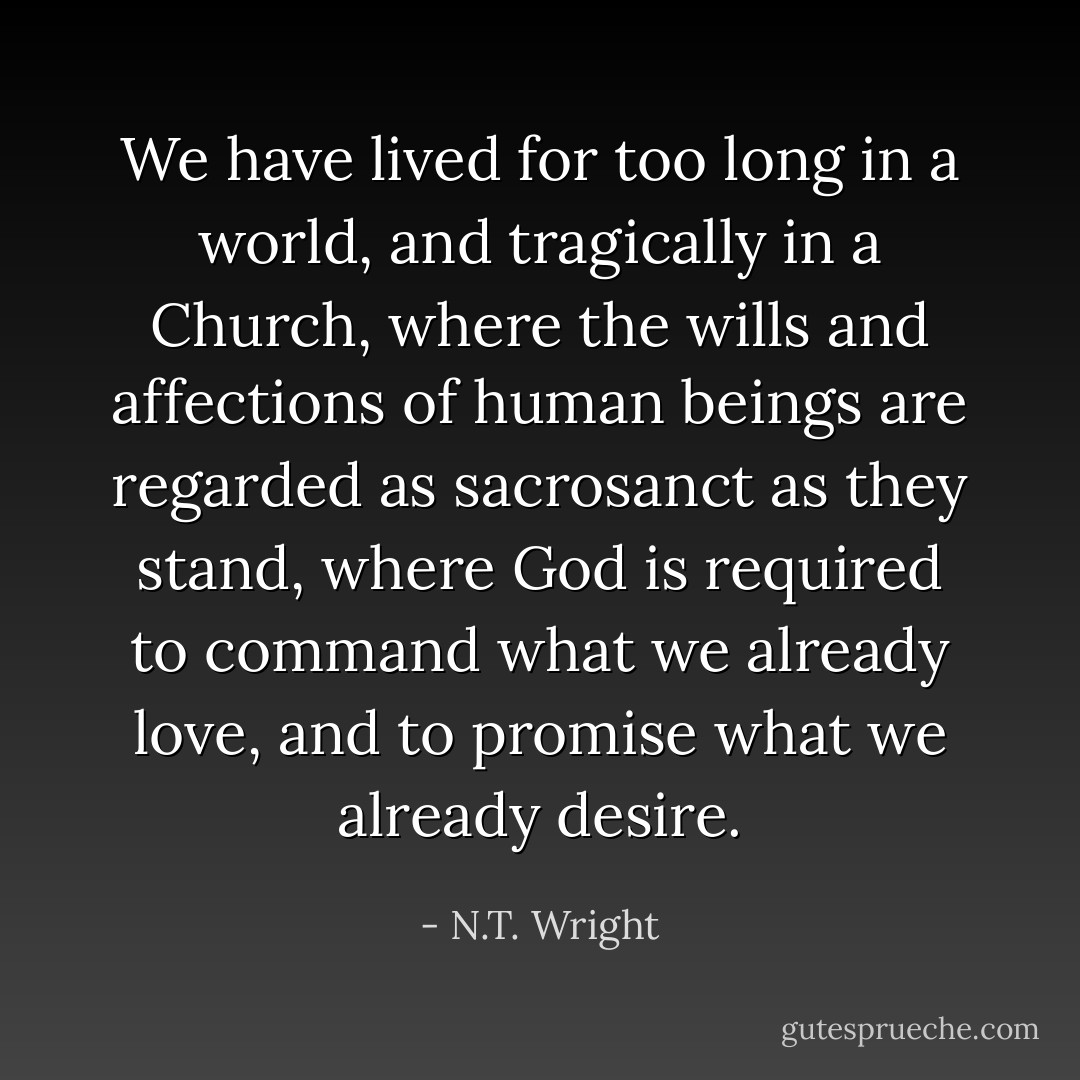 We have lived for too long in a world, and tragically in a Church, where the wills and affections of human beings are regarded as sacrosanct as they stand, where God is required to command what we already love, and to promise what we already desire. - N.T. Wright