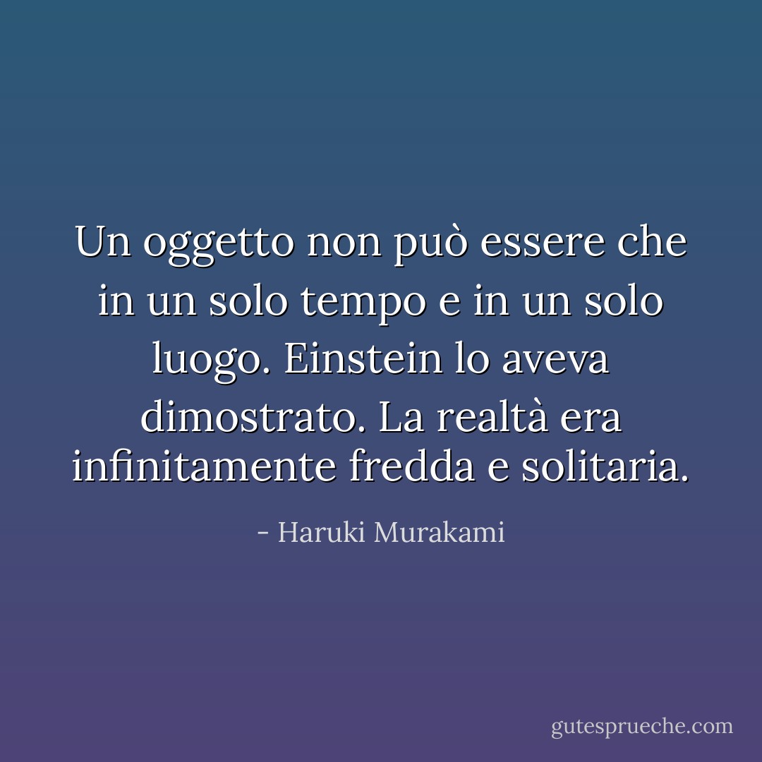 Un oggetto non può essere che in un solo tempo e in un solo luogo. Einstein lo aveva dimostrato. La realtà era infinitamente fredda e solitaria. - Haruki Murakami