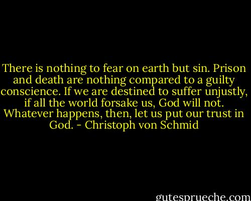 There is nothing to fear on earth but sin. Prison and death are nothing compared to a guilty conscience. If we are destined to suffer unjustly, if all the world forsake us, God will not. Whatever happens, then, let us put our trust in God. - Christoph von Schmid
