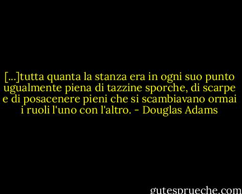 [...]tutta quanta la stanza era in ogni suo punto ugualmente piena di tazzine sporche, di scarpe e di posacenere pieni che si scambiavano ormai i ruoli l'uno con l'altro. - Douglas Adams