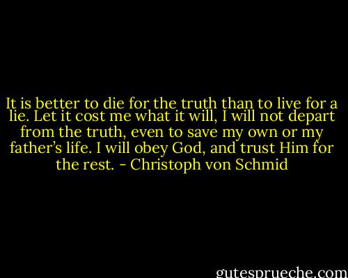 It is better to die for the truth than to live for a lie. Let it cost me what it will, I will not depart from the truth, even to save my own or my father’s life. I will obey God, and trust Him for the rest. - Christoph von Schmid