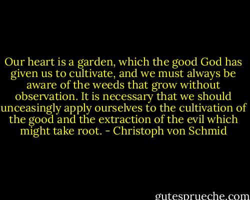 Our heart is a garden, which the good God has given us to cultivate, and we must always be aware of the weeds that grow without observation. It is necessary that we should unceasingly apply ourselves to the cultivation of the good and the extraction of the evil which might take root. - Christoph von Schmid