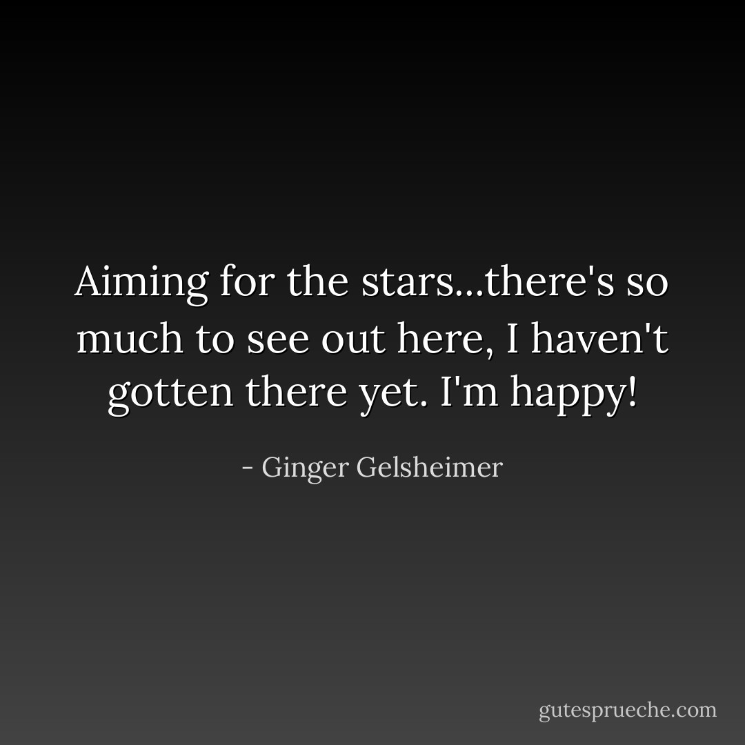 Aiming for the stars...there's so much to see out here, I haven't gotten there yet. I'm happy! - Ginger Gelsheimer