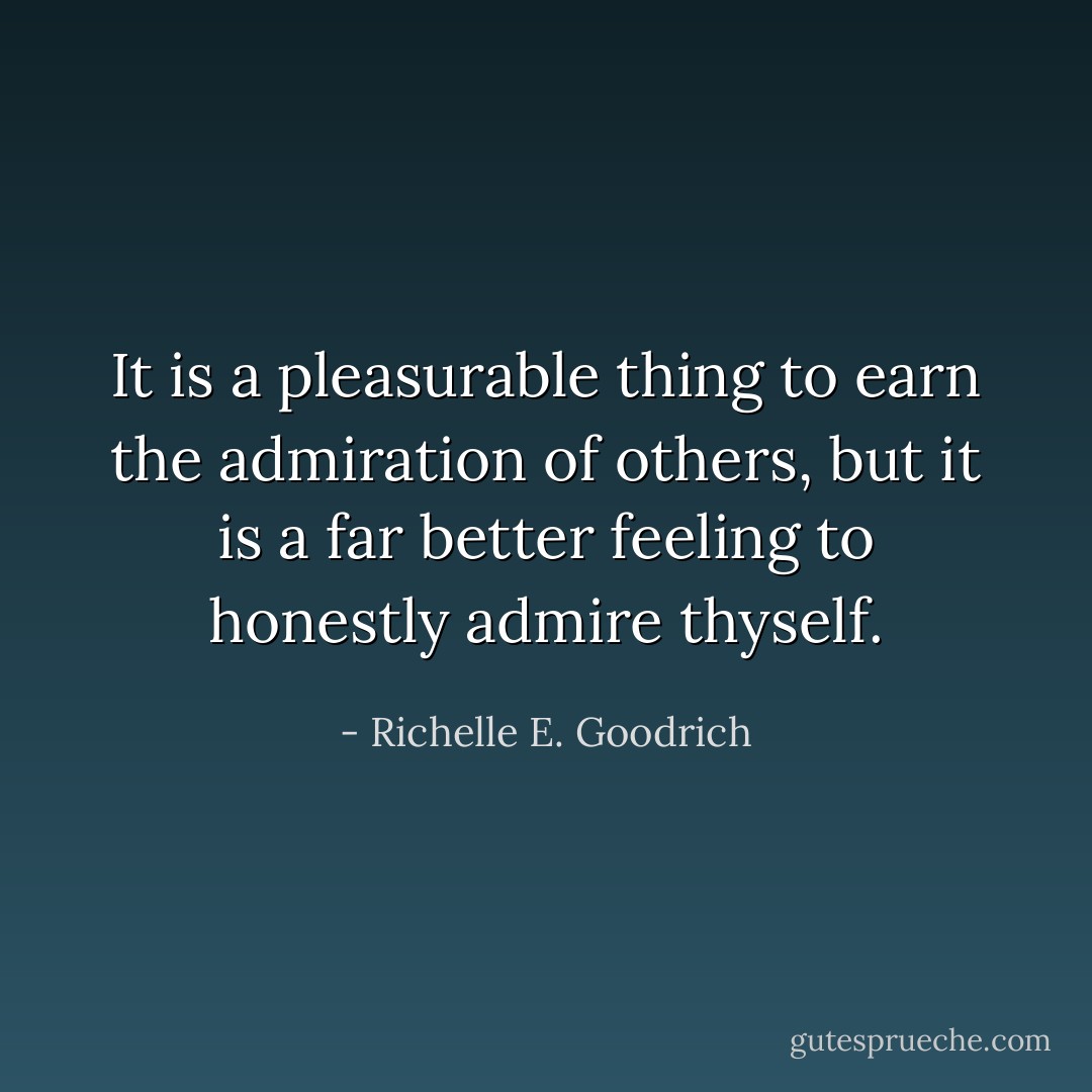 It is a pleasurable thing to earn the admiration of others, but it is a far better feeling to honestly admire thyself. - Richelle E. Goodrich