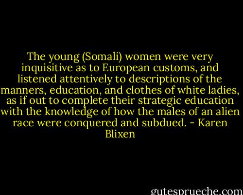The young (Somali) women were very inquisitive as to European customs, and listened attentively to descriptions of the manners, education, and clothes of white ladies, as if out to complete their strategic education with the knowledge of how the males of an alien race were conquered and subdued. - Karen Blixen