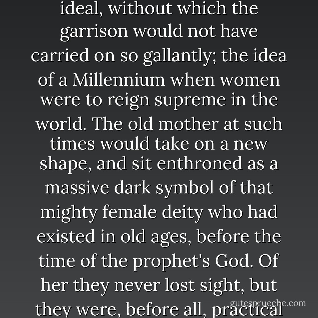Within this enclosed women's world, so to say, behind the walls and fortifications of it, I felt the presence of a great ideal, without which the garrison would not have carried on so gallantly; the idea of a Millennium when women were to reign supreme in the world. The old mother at such times would take on a new shape, and sit enthroned as a massive dark symbol of that mighty female deity who had existed in old ages, before the time of the prophet's God. Of her they never lost sight, but they were, before all, practical people with an eye on the needs of the moment and with infinite readiness of resource. - Karen Blixen