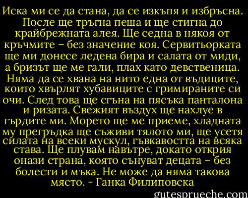 Иска ми се да стана, да се изкъпя и избръсна. После ще тръгна пеша и ще стигна до крайбрежната алея. Ще седна в някоя от кръчмите – без значение коя. Сервитьорката ще ми донесе ледена бира и салата от миди, а бризът ще ме гали, плах като девственица. Няма да се хвана на нито една от въдиците, които хвърлят хубавиците с гримираните си очи. След това ще сгъна на пясъка панталона и ризата. Свежият въздух ще нахлуе в гърдите ми. Морето ще ме приеме, хладната му прегръдка ще съживи тялото ми, ще усетя силата на всеки мускул, гъвкавостта на всяка става. Ще плувам навътре, докато открия онази страна, която сънуват децата – без болести и мъка. Не може да няма такова място. - Ганка Филиповска
