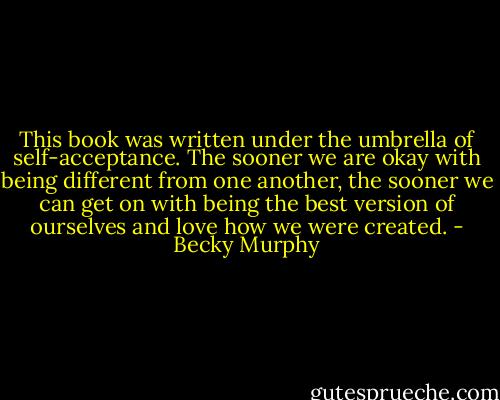 This book was written under the umbrella of self-acceptance. The sooner we are okay with being different from one another, the sooner we can get on with being the best version of ourselves and love how we were created. - Becky Murphy