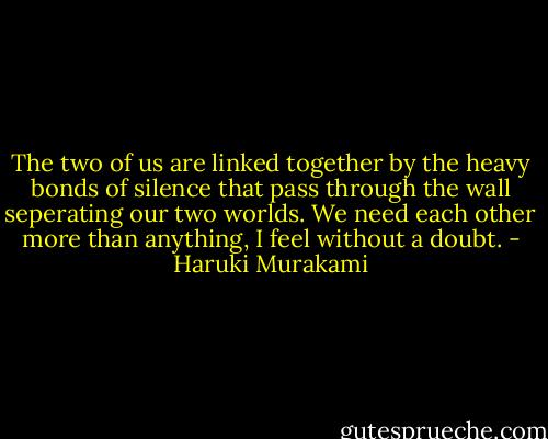 The two of us are linked together by the heavy bonds of silence that pass through the wall seperating our two worlds. We need each other more than anything, I feel without a doubt. - Haruki Murakami