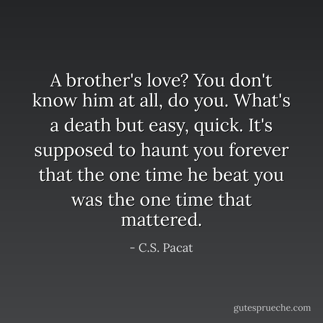 A brother's love? You don't know him at all, do you. What's a death but easy, quick. It's supposed to haunt you forever that the one time he beat you was the one time that mattered. - C.S. Pacat