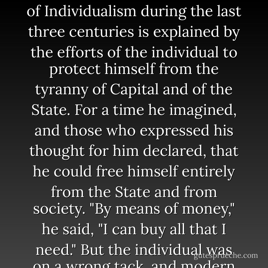 We hold further that Communism is not only desirable, but that existing societies, founded on Individualism, are inevitably impelled in the direction of Communism. The development of Individualism during the last three centuries is explained by the efforts of the individual to protect himself from the tyranny of Capital and of the State. For a time he imagined, and those who expressed his thought for him declared, that he could free himself entirely from the State and from society. "By means of money," he said, "I can buy all that I need." But the individual was on a wrong tack, and modern history has taught him to recognize that, without the help of all, he can do nothing, although his strong-boxes are full of gold. - Pyotr Kropotkin